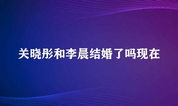 关晓彤和李晨结婚了吗现在