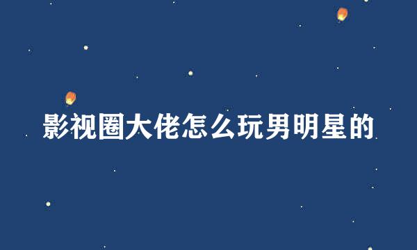 影视圈大佬怎么玩男明星的