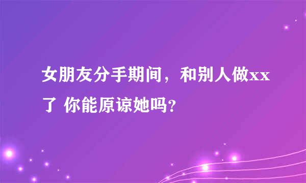 女朋友分手期间，和别人做xx了 你能原谅她吗？