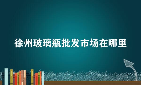 徐州玻璃瓶批发市场在哪里