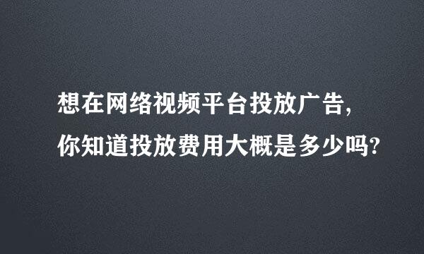 想在网络视频平台投放广告,你知道投放费用大概是多少吗?