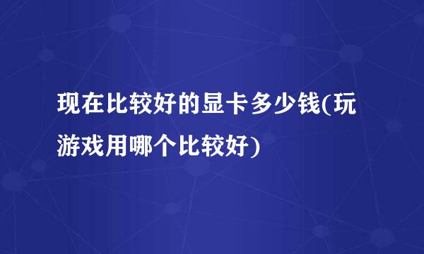 现在比较好的显卡多少钱(玩游戏用哪个比较好)