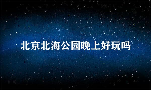 北京北海公园晚上好玩吗