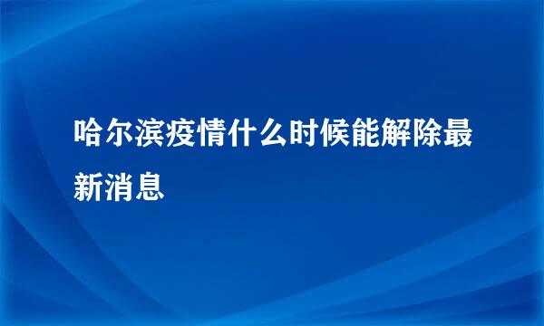 哈尔滨疫情什么时候能解除最新消息