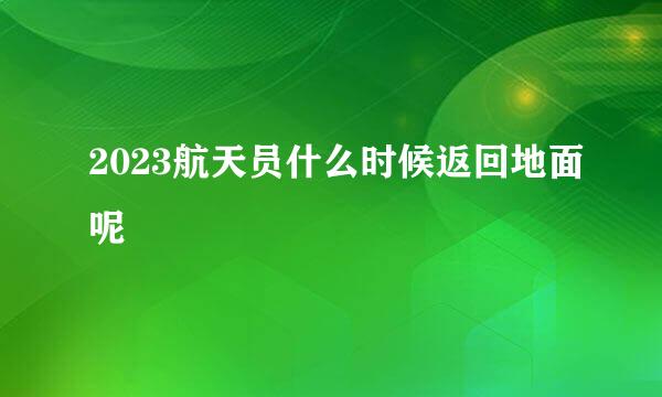 2023航天员什么时候返回地面呢