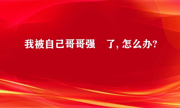 我被自己哥哥强姧了, 怎么办?