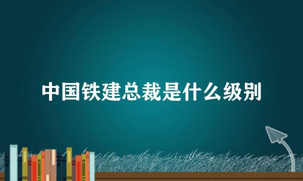 中国铁建总裁是什么级别