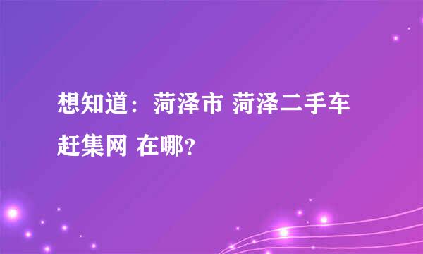 想知道：菏泽市 菏泽二手车赶集网 在哪？