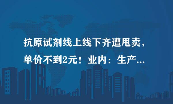 抗原试剂线上线下齐遭甩卖，单价不到2元！业内：生产技术并不复杂