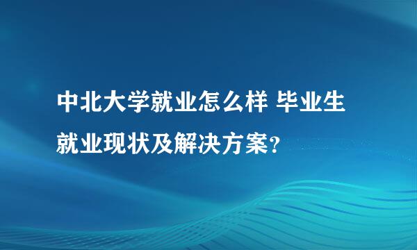 中北大学就业怎么样 毕业生就业现状及解决方案？