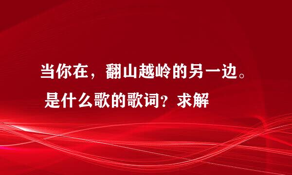 当你在，翻山越岭的另一边。 是什么歌的歌词？求解