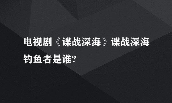 电视剧《谍战深海》谍战深海钓鱼者是谁?