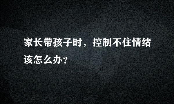 家长带孩子时，控制不住情绪该怎么办？