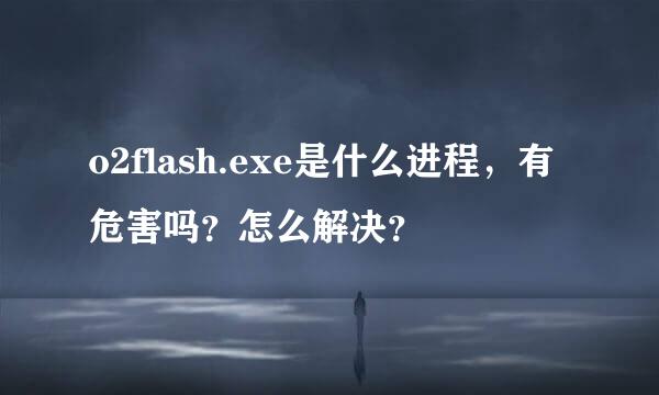 o2flash.exe是什么进程，有危害吗？怎么解决？