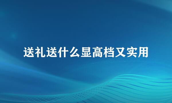 送礼送什么显高档又实用