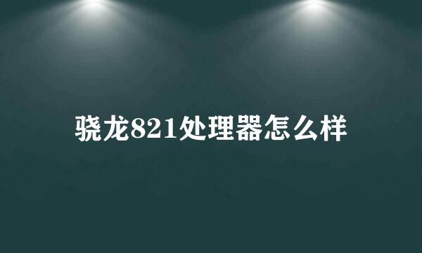 骁龙821处理器怎么样