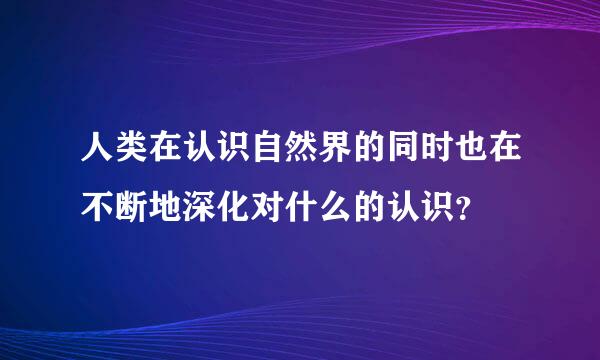 人类在认识自然界的同时也在不断地深化对什么的认识？