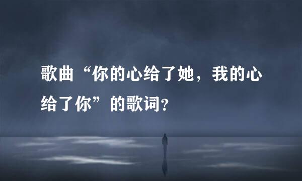 歌曲“你的心给了她，我的心给了你”的歌词？