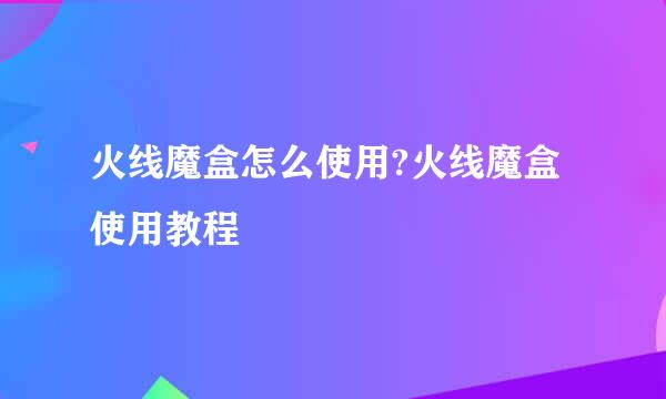 火线魔盒怎么使用?火线魔盒使用教程