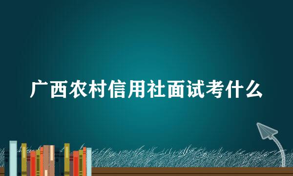 广西农村信用社面试考什么