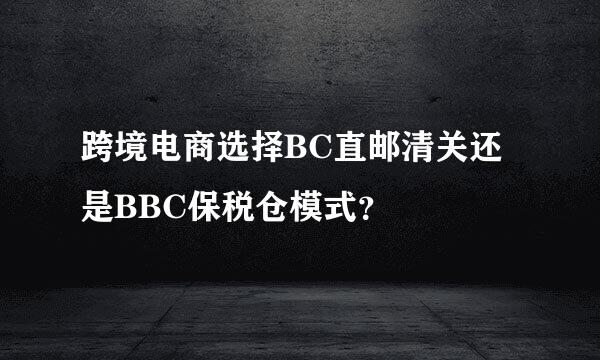 跨境电商选择BC直邮清关还是BBC保税仓模式？