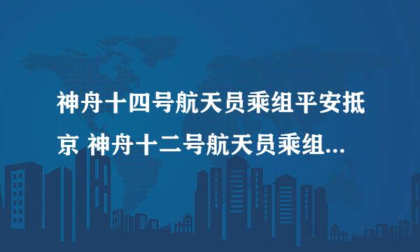 神舟十四号航天员乘组平安抵京 神舟十二号航天员乘组顺利抵达北京