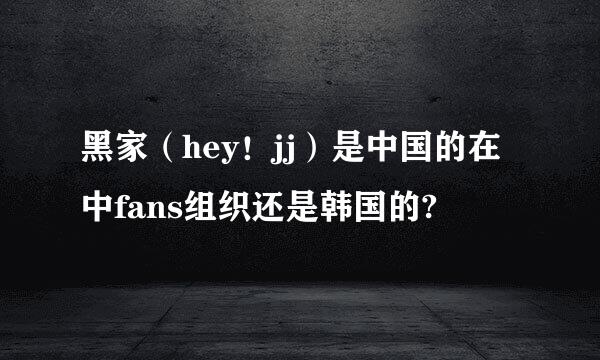 黑家（hey！jj）是中国的在中fans组织还是韩国的?