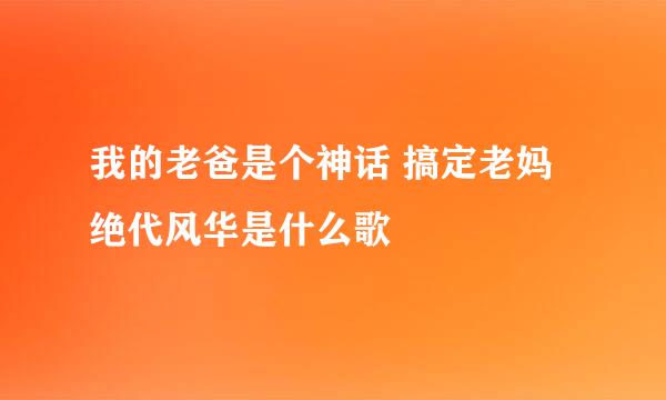 我的老爸是个神话 搞定老妈绝代风华是什么歌