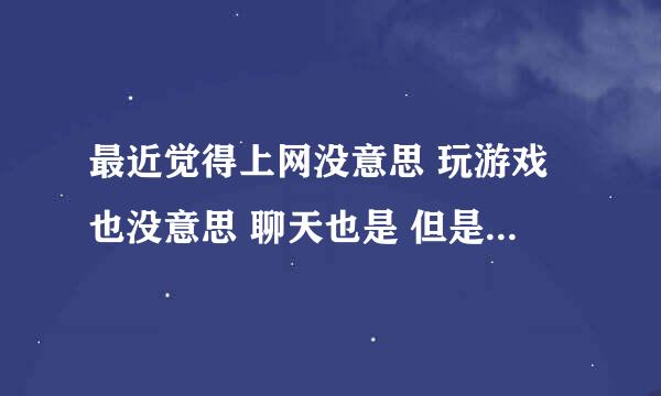 最近觉得上网没意思 玩游戏也没意思 聊天也是 但是不去上网 又很想去 去了又不知道干什么 是什么原因？