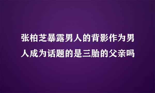 张柏芝暴露男人的背影作为男人成为话题的是三胎的父亲吗