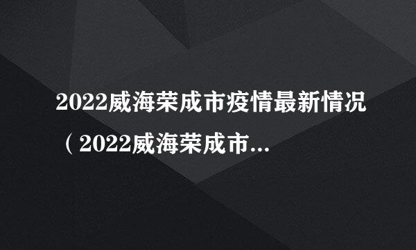 2022威海荣成市疫情最新情况（2022威海荣成市疫情最新情况通报）