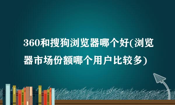 360和搜狗浏览器哪个好(浏览器市场份额哪个用户比较多)