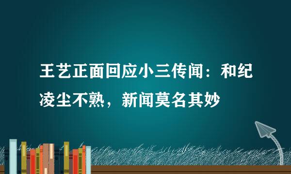 王艺正面回应小三传闻：和纪凌尘不熟，新闻莫名其妙