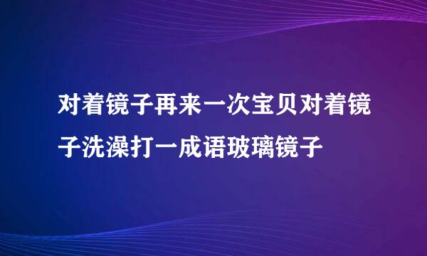 对着镜子再来一次宝贝对着镜子洗澡打一成语玻璃镜子