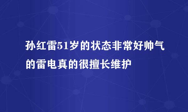 孙红雷51岁的状态非常好帅气的雷电真的很擅长维护