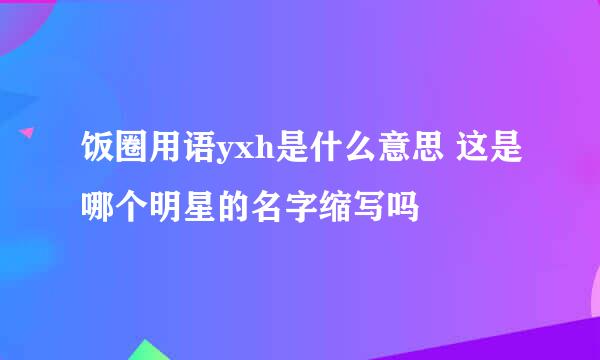 饭圈用语yxh是什么意思 这是哪个明星的名字缩写吗