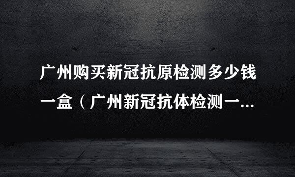 广州购买新冠抗原检测多少钱一盒（广州新冠抗体检测一次多少钱）