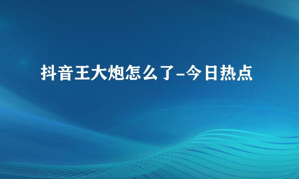 抖音王大炮怎么了-今日热点