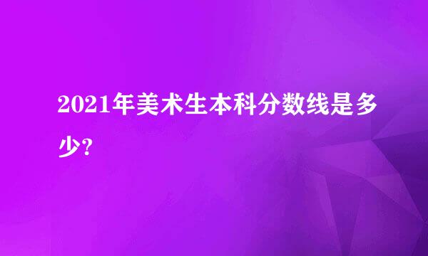 2021年美术生本科分数线是多少?