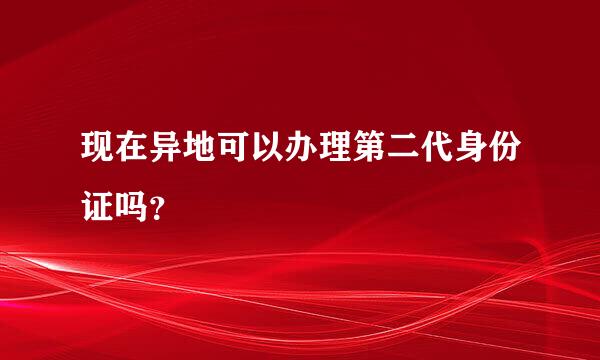 现在异地可以办理第二代身份证吗？