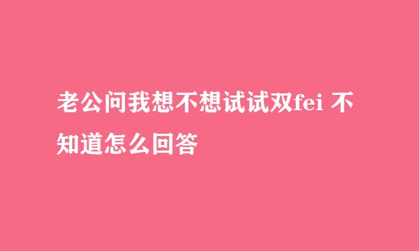 老公问我想不想试试双fei 不知道怎么回答