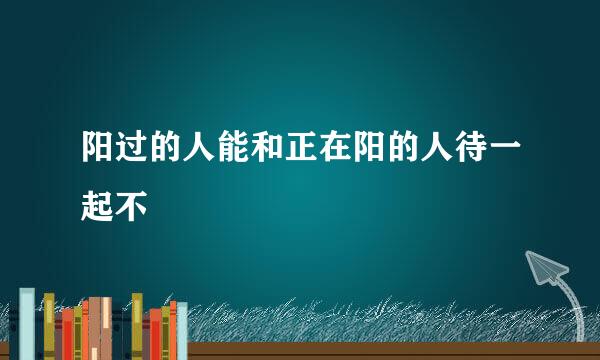 阳过的人能和正在阳的人待一起不