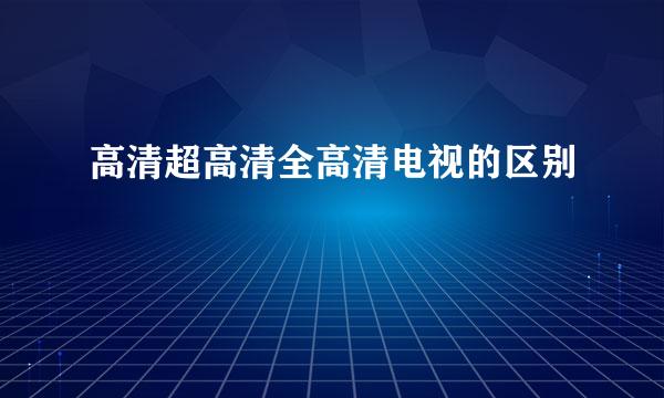 高清超高清全高清电视的区别