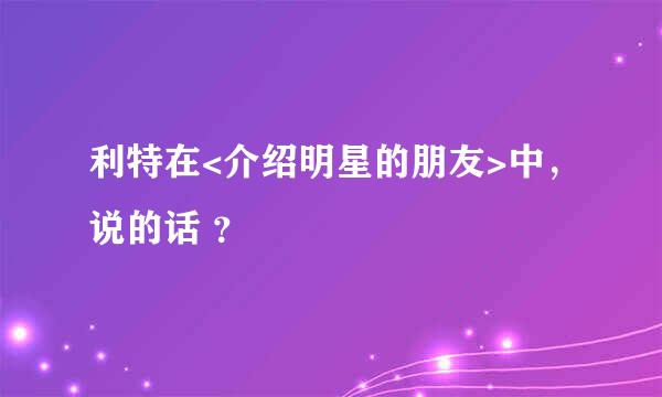 利特在<介绍明星的朋友>中，说的话 ？