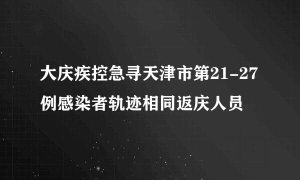 大庆疾控急寻天津市第21-27例感染者轨迹相同返庆人员