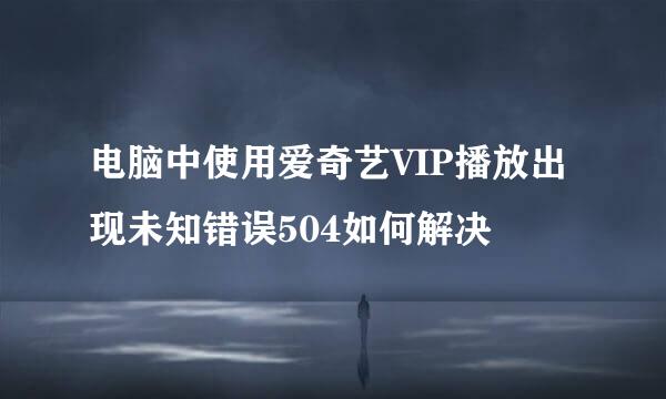 电脑中使用爱奇艺VIP播放出现未知错误504如何解决