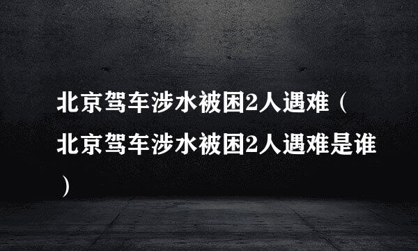 北京驾车涉水被困2人遇难（北京驾车涉水被困2人遇难是谁）