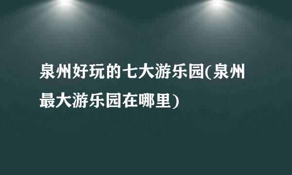 泉州好玩的七大游乐园(泉州最大游乐园在哪里)