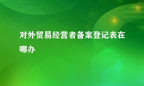 对外贸易经营者备案登记表在哪办