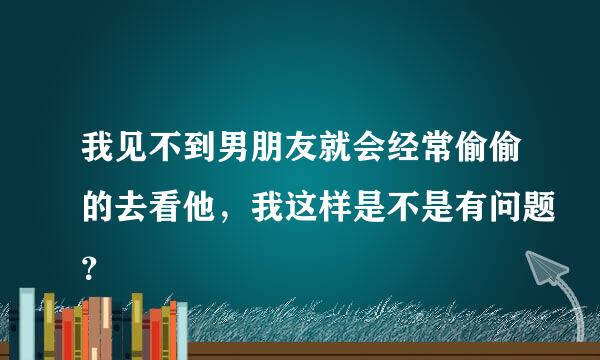 我见不到男朋友就会经常偷偷的去看他，我这样是不是有问题？